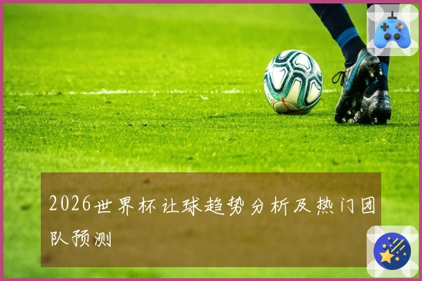 2026世界杯让球趋势分析及热门团队预测