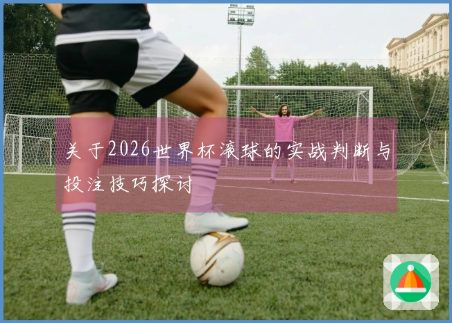 关于2026世界杯滚球的实战判断与投注技巧探讨