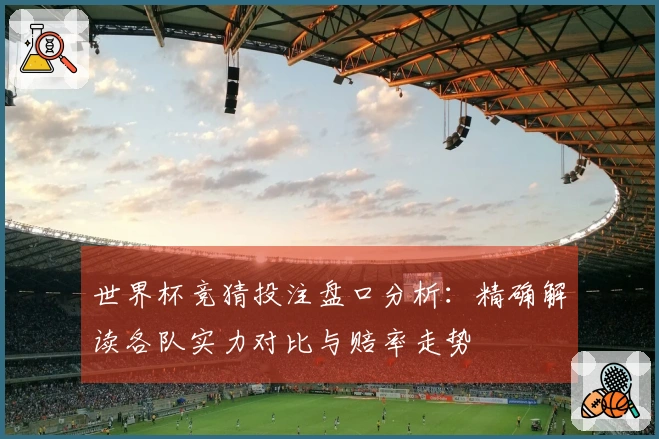 世界杯竞猜投注盘口分析：精确解读各队实力对比与赔率走势